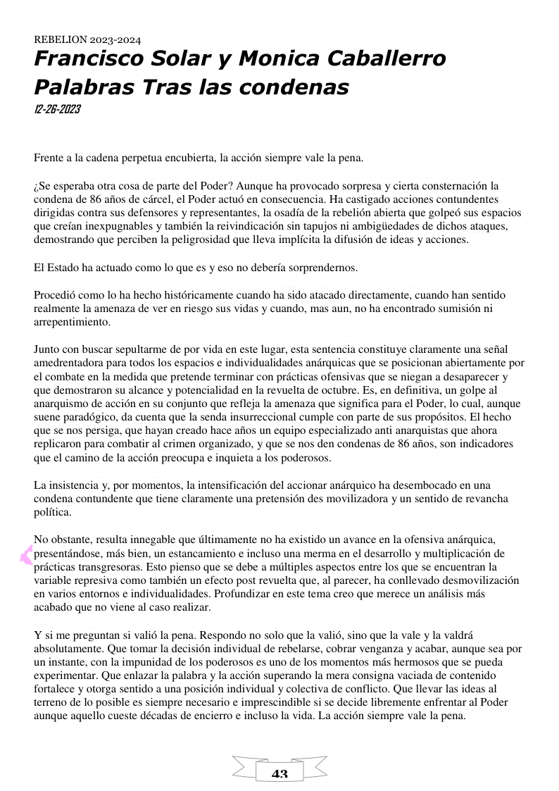 REBELION 2023-2024  Francisco Solar y Monica Caballerro  Palabras Tras las condenas 12-26-2023  Frente a la cadena perpetua encubierta, la accién siempre vale la pena.  ;e esperaba otra cosa de parte del Poder? Aunque ha provocado sorpresa y cierta consternacion la condena de 86 aios de circel, el Poder actu6 en consecuencia. Ha castigado acciones contundentes dirigidas contra sus defensores y representantes, la osadfa de la rebelion abierta que golped sus espacios que crefan inexpugnables y también la reivindicacion sin tapujos ni ambigiiedades de dichos atagues, demostrando que perciben la peligrosidad que lleva implicita la difusion de ideas y acciones.  El Estado ha actuado como lo que es y eso no deberfa sorprendernos.  Procedi6 como lo ha hecho histéricamente cuando ha sido atacado directamente, cuando han sentido realmente la amenaza de ver en riesgo sus vidas y cuando, mas aun, no ha encontrado sumisién ni arrepentimiento.  Junto con buscar sepultarme de por vida en este lugar, esta sentencia constituye claramente una seftal amedrentadora para todos los espacios ¢ individualidades andrquicas que se posicionan abiertamente por el combate en la medida que pretende terminar con priicticas ofensivas que se niegan a desaparecer y que demostraron su alcance y potencialidad en la revuelta de octubre. Es, en definitiva, un golpe al anarquismo de accién en su conjunto que refleja la amenaza que significa para el Poder, lo cual, aunque suene paraddgico, da cuenta que la senda insurreccional cumple con parte de sus propdsitos. El hecho que se nos persiga, que hayan creado hace afios un equipo especializado anti anarquistas que ahora replicaron para combatir al crimen organizado, y que se nos den condenas de 86 afios, son indicadores que el camino de la accién preocupa e inguieta a los poderosos.  La insistencia y, por momentos, la intensificacién del accionar andrquico ha desembocado en una condena contundente que tiene claramente una pretension des movilizadora y un sentido de revancha politica.  No obstante, resulta innegable que tltimamente no ha existido un avance en la ofensiva andrquica, presentdndose, mds bien, un estancamiento e incluso una merma en el desarrollo y multiplicacion de pricticas transgresoras. Esto pienso que se debe a miltiples aspectos entre los que se encuentran la variable represiva como también un efecto post revuelta que, al parecer, ha conllevado desmovilizacion en varios entornos e individualidades. Profundizar en este tema creo que merece un andlisis mds acabado que no viene al caso realizar.  Y si me preguntan si vali6 la pena. Respondo no solo que la vali, sino que la vale y la valdrd absolutamente. Que tomar la decision individual de rebelarse, cobrar venganza y acabar, aungue sea por un instante, con la impunidad de los poderosos es uno de los momentos més hermosos que se pueda experimentar. Que enlazar la palabra y la accion superando la mera consigna vaciada de contenido fortalece y otorga sentido a una posicin individual y colectiva de conflicto. Que llevar las ideas al terreno de lo posible es siempre necesario e imprescindible si se decide libremente enfrentar al Poder aunque aquello cueste décadas de encierro ¢ incluso la vida. La accién siempre vale la pena. 
